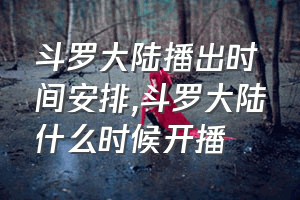 斗罗大陆播出时间安排（斗罗大陆什么时候开播）