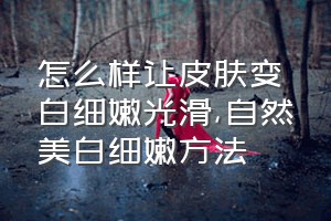 怎么样让皮肤变白细嫩光滑（自然美白细嫩方法）