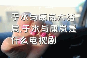 于水与康岚大结局（于水与康岚是什么电视剧）