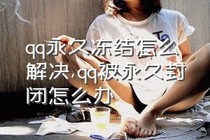 qq永久冻结怎么解决（qq被永久封闭怎么办）