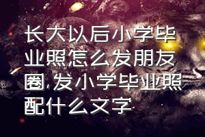 长大以后小学毕业照怎么发朋友圈（发小学毕业照配什么文字）