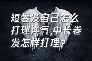 短卷发自己怎么打理洋气（中长卷发怎样打理？）