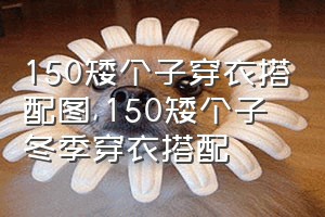 150矮个子穿衣搭配图（150矮个子冬季穿衣搭配）