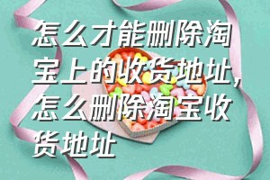 怎么才能删除淘宝上的收货地址（怎么删除淘宝收货地址）