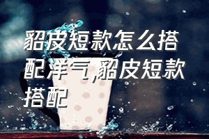 貂皮短款怎么搭配洋气（貂皮短款搭配）