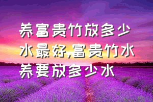 养富贵竹放多少水最好（富贵竹水养要放多少水）