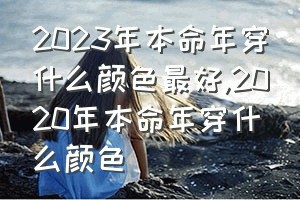 2023年本命年穿什么颜色最好（2020年本命年穿什么颜色）