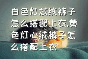 白色灯芯绒裤子怎么搭配上衣（黄色灯心绒裤子怎么搭配上衣）