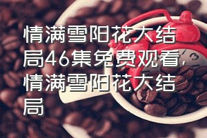 情满雪阳花大结局46集免费观看（情满雪阳花大结局）