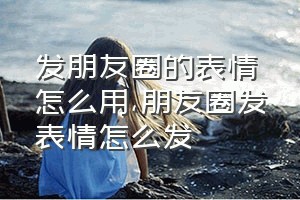 发朋友圈的表情怎么用（朋友圈发表情怎么发）