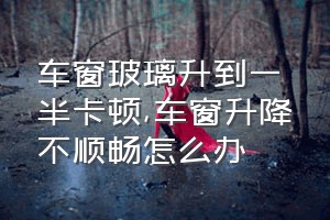 车窗玻璃升到一半卡顿（车窗升降不顺畅怎么办）