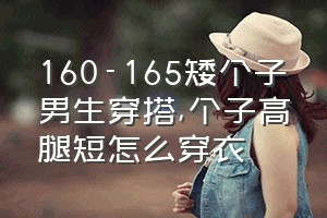 160-165矮个子男生穿搭（个子高腿短怎么穿衣）