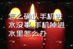 怎么确认手机进水没事（手机掉进水里怎么办）