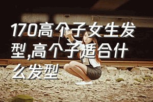 170高个子女生发型（高个子适合什么发型）