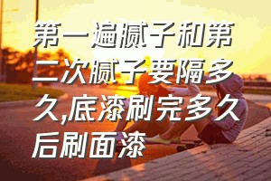 第一遍腻子和第二次腻子要隔多久（底漆刷完多久后刷面漆）