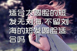 适合大圆脸的短发无刘海（不留刘海的短发圆脸适合吗）