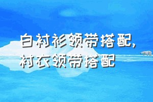 白衬衫领带搭配（衬衣领带搭配）