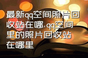 最新qq空间照片回收站在哪（qq空间里的照片回收站在哪里）