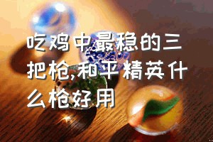 吃鸡中最稳的三把枪（和平精英什么枪好用）