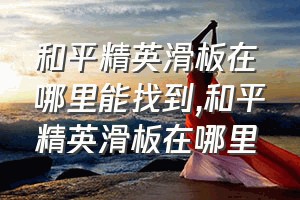 和平精英滑板在哪里能找到（和平精英滑板在哪里）