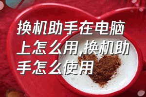 换机助手在电脑上怎么用（换机助手怎么使用）