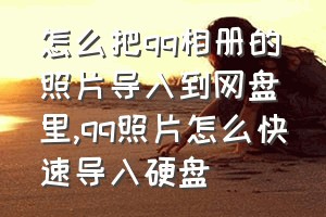 怎么把qq相册的照片导入到网盘里（qq照片怎么快速导入硬盘）