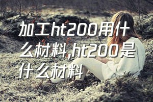 加工ht200用什么材料（ht200是什么材料）