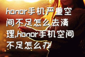 honor手机严重空间不足怎么去清理（honor手机空间不足怎么办）