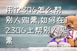 用12306怎么帮别人购票（如何在12306上帮别人买票）