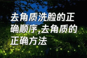 去角质洗脸的正确顺序（去角质的正确方法）