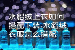 水貂绒上衣如何搭配下装（水貂绒衣服怎么搭配）