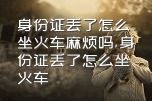 身份证丢了怎么坐火车麻烦吗（身份证丢了怎么坐火车）