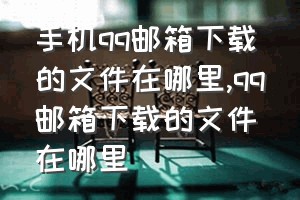 手机qq邮箱下载的文件在哪里（qq邮箱下载的文件在哪里）