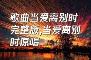 歌曲当爱离别时完整版（当爱离别时原唱）