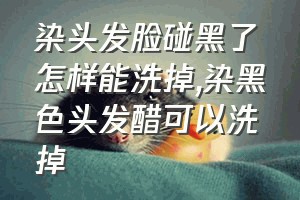 染头发脸碰黑了怎样能洗掉（染黑色头发醋可以洗掉）