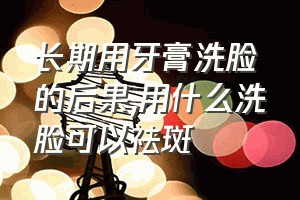 长期用牙膏洗脸的后果（用什么洗脸可以祛斑）