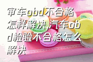 审车obd不合格怎样解决（汽车obd检验不合格怎么解决）