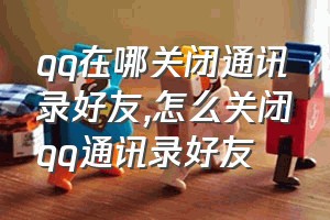 qq在哪关闭通讯录好友（怎么关闭qq通讯录好友）