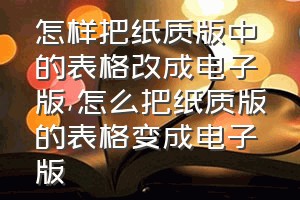 怎样把纸质版中的表格改成电子版（怎么把纸质版的表格变成电子版）