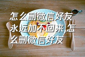 怎么删微信好友永远加不回来（怎么删微信好友）