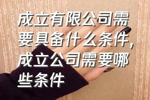 成立有限公司需要具备什么条件（成立公司需要哪些条件）