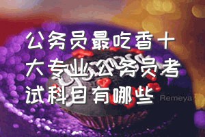 公务员最吃香十大专业（公务员考试科目有哪些）