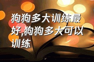 狗狗多大训练最好（狗狗多大可以训练）