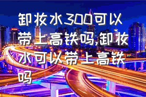 卸妆水300可以带上高铁吗（卸妆水可以带上高铁吗）