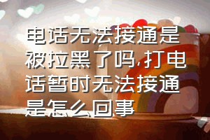 电话无法接通是被拉黑了吗（打电话暂时无法接通是怎么回事）