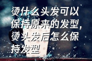 烫什么头发可以保持原来的发型（烫头发后怎么保持发型）