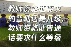 教师资格证要求的普通话是几级（教师资格证普通话要求什么等级）