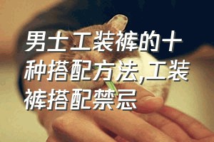 男士工装裤的十种搭配方法（工装裤搭配禁忌）