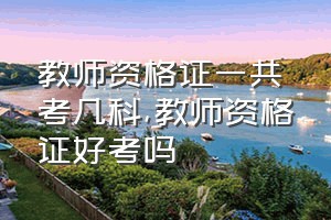 教师资格证一共考几科（教师资格证好考吗）