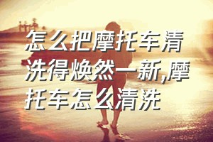 怎么把摩托车清洗得焕然一新（摩托车怎么清洗）